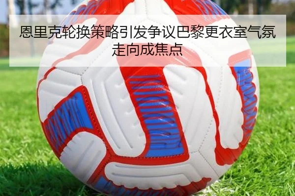 恩里克轮换策略引发争议巴黎更衣室气氛走向成焦点